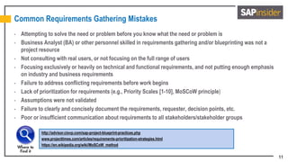 11
Common Requirements Gathering Mistakes
• Attempting to solve the need or problem before you know what the need or problem is
• Business Analyst (BA) or other personnel skilled in requirements gathering and/or blueprinting was not a
project resource
• Not consulting with real users, or not focusing on the full range of users
• Focusing exclusively or heavily on technical and functional requirements, and not putting enough emphasis
on industry and business requirements
• Failure to address conflicting requirements before work begins
• Lack of prioritization for requirements (e.g., Priority Scales [1-10], MoSCoW principle)
• Assumptions were not validated
• Failure to clearly and concisely document the requirements, requester, decision points, etc.
• Poor or insufficient communication about requirements to all stakeholders/stakeholder groups
http://advisor.ciovp.com/sap-project-blueprint-practices.php
www.projecttimes.com/articles/requirements-prioritization-strategies.html
https://en.wikipedia.org/wiki/MoSCoW_method
 