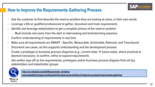 12
How to Improve the Requirements Gathering Process
• Ask the customer to first describe the need or problem they are looking to solve, in their own words
• Leverage a BA or qualified professional to gather, document and track requirements
• Identify and leverage stakeholders to get a complete picture of the need or problem
 Must include real users from the start in interviewing and brainstorming sessions
• Confirm understanding of requirements in real time
• Make sure all requirements are SMART - Specific, Measurable, Achievable, Relevant, and Time-bound
• Document use cases, as this supports understanding and the development process
• Create a prototype or business process diagrams (e.g., current state  future state), where practical or
deemed necessary, to confirm, refine or expand requirements
• Get written sign off on the requirements, prototypes and/or business process diagram from all key
stakeholders and stakeholder groups
https://en.wikipedia.org/wiki/Requirements_elicitation
www.phase2technology.com/blog/what-the-heck-are-we-building-10-steps-to-successful-requirements-gathering/
 