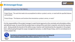 16
It is the responsibility of the project manager to seek formal approval on the concisely and articulately written,
well-defined scope, to ensure that the project team is doing all the work that is required, and only the required
work. Going outside the bounds of the define scope, however well intentioned by the requester or the project
team, without going through the scope management process, is called Scope Creep, and it is not allowed as it
creates project risk.
#4 Unmanaged Scope
Definition of Scope (from PMI PMBOK) …
Project Scope: “The work that needs to be accomplished to deliver a product, service, or result with the specified features
and functions.”
Product Scope: “The features and functions that characterize a product, service, or result.”
www.villanovau.com/resources/project-management/project-management-scope-creep/#.V6jrkpgrJ2Q
https://en.wikipedia.org/wiki/Gold_plating_(software_engineering) (A type of scope creep)
 