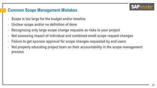 17
Common Scope Management Mistakes
• Scope is too large for the budget and/or timeline
• Unclear scope and/or no definition of done
• Recognizing only large scope change requests as risks to your project
• Not assessing impact of individual and combined small scope request changes
• Failure to get sponsor approval for scope changes requested by end users
• Not properly educating project team on their accountability in the scope management
process
 