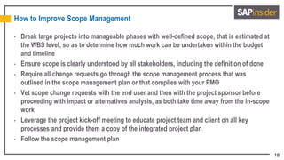 18
How to Improve Scope Management
• Break large projects into manageable phases with well-defined scope, that is estimated at
the WBS level, so as to determine how much work can be undertaken within the budget
and timeline
• Ensure scope is clearly understood by all stakeholders, including the definition of done
• Require all change requests go through the scope management process that was
outlined in the scope management plan or that complies with your PMO
• Vet scope change requests with the end user and then with the project sponsor before
proceeding with impact or alternatives analysis, as both take time away from the in-scope
work
• Leverage the project kick-off meeting to educate project team and client on all key
processes and provide them a copy of the integrated project plan
• Follow the scope management plan
 