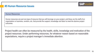 19
#5 Human Resource Issues
Human Resources
Human resources are just one type of resource that you will leverage on your project, and these are the staff of an
organization or business, vendors, etc. that provide the support, knowledge and labor to meet the desires project
outcomes.
Project health can often be measured by the health, skills, knowledge and motivation of the
project resources. Under performing resources, for whatever reason based on reasonable
expectations, require a project manager’s immediate attention.
 