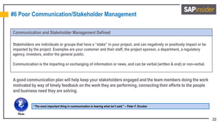 22
#6 Poor Communication/Stakeholder Management
Communication and Stakeholder Management Defined
Stakeholders are individuals or groups that have a “stake” in your project, and can negatively or positively impact or be
impacted by the project. Examples are your customer and their staff, the project sponsor, a department, a regulatory
agency, investors, and/or the general public.
Communication is the imparting or exchanging of information or news, and can be verbal (written & oral) or non-verbal.
“The most important thing in communication is hearing what isn’t said.” – Peter F. Drucker
A good communication plan will help keep your stakeholders engaged and the team members doing the work
motivated by way of timely feedback on the work they are performing, connecting their efforts to the people
and business need they are solving.
 