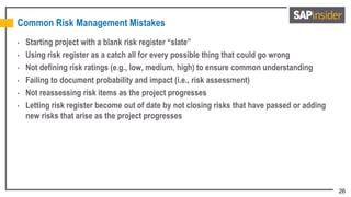 26
Common Risk Management Mistakes
• Starting project with a blank risk register “slate”
• Using risk register as a catch all for every possible thing that could go wrong
• Not defining risk ratings (e.g., low, medium, high) to ensure common understanding
• Failing to document probability and impact (i.e., risk assessment)
• Not reassessing risk items as the project progresses
• Letting risk register become out of date by not closing risks that have passed or adding
new risks that arise as the project progresses
 