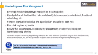 27
How to Improve Risk Management
• Leverage industry/project type registers as a starting point
• Clearly define all the identified risks and classify into areas such as technical, functional,
scheduling, etc.
• Conduct thorough qualitative and quantitative* analysis for each risk
• Keep risk register up to date
• Ensure that stakeholders, especially the project team are always keeping risk
identification top of mind
*Qualitative analysis is assessing the probability and impact. It is lower effort than quantitative analysis, which delves into costs,
schedule impact, scope, etc., and thus quantitative analysis is often reserved for the highest cost/probability risks.
Top Ten Lists of Software Project Risks: Evidence from the Literature Survey
www.iaeng.org/publication/IMECS2011/IMECS2011_pp732-737.pdf
 