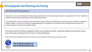 28
# 8 Inadequate Test Planning and Testing
Test Planning & Testing Defined
A test plan is a document detailing the testing strategy and often a list of all the test cases that when completed with a “Pass” validate the
software meets the design specification and any other requirements.
A test case/script is a set of conditions under which allow a tester to determine whether the work product, which could be an application,
software system, or a feature is working as expected/designed. The detailed list of conditions often includes prescribed inputs and
expected outputs, and will include negative testing.
https://en.wikipedia.org/wiki/Test_plan
https://en.wikipedia.org/wiki/Test_case
Unit testing, end-to-end testing, integration testing, user acceptance testing*, regression testing, stress testing, are just
some of the types of testing that can make up a test plan/strategy.
*May be restricted to the happy path (positive test cases) and may completely or partially exclude negative test cases.
 