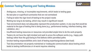 29
Common Testing Planning and Testing Mistakes
• Ambiguous, missing, or incomplete requirements, which leads to testing gaps
• No test plan or superficial summaries that are not centralized
• Failing to tailor the rigor level of testing to the project needs
• Waiting too long to do testing, which may result in significant rework
• Test environment does not adequately represent the production system, in any way that would be
material to the type of testing that is being done (e.g., performance testing, interface testing, data
validation, etc.)
• Insufficient testing resources or resources not provided ample time to do the work properly
• Testers do not have the right mindset and seek to prove the software works (e.g., happy path
testing) rather than the goal being to find defects within permitted paths
• Unclear testing responsibilities and a lack of testing expertise/guidance (test lead)
• Test documentation not properly maintained or inadequate communication about testing which
leads to testing inefficiencies or at worst requires retesting
 