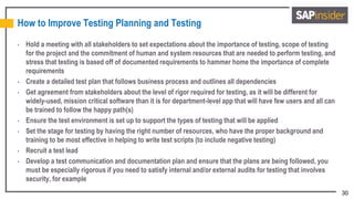 30
How to Improve Testing Planning and Testing
• Hold a meeting with all stakeholders to set expectations about the importance of testing, scope of testing
for the project and the commitment of human and system resources that are needed to perform testing, and
stress that testing is based off of documented requirements to hammer home the importance of complete
requirements
• Create a detailed test plan that follows business process and outlines all dependencies
• Get agreement from stakeholders about the level of rigor required for testing, as it will be different for
widely-used, mission critical software than it is for department-level app that will have few users and all can
be trained to follow the happy path(s)
• Ensure the test environment is set up to support the types of testing that will be applied
• Set the stage for testing by having the right number of resources, who have the proper background and
training to be most effective in helping to write test scripts (to include negative testing)
• Recruit a test lead
• Develop a test communication and documentation plan and ensure that the plans are being followed, you
must be especially rigorous if you need to satisfy internal and/or external audits for testing that involves
security, for example
 