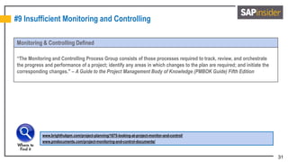31
#9 Insufficient Monitoring and Controlling
Monitoring & Controlling Defined
“The Monitoring and Controlling Process Group consists of those processes required to track, review, and orchestrate
the progress and performance of a project; identify any areas in which changes to the plan are required; and initiate the
corresponding changes." – A Guide to the Project Management Body of Knowledge (PMBOK Guide) Fifth Edition
www.brighthubpm.com/project-planning/1675-looking-at-project-monitor-and-control/
www.pmdocuments.com/project-monitoring-and-control-documents/
 