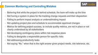32
Common Monitoring and Controlling Mistakes
• Believing that while the project is behind schedule, the team will make up the time
• Not having a system in place for the tracking change requests and their disposition
• Failing to perform impact analysis or underestimating impact
• Not updating project plan and schedule to accommodate approved changes
• Metrics for defining project success, to include quality metrics, are not in place or not
clearly understood by all stakeholders
• Not developing contingency plans within risk response plans
• Failing to designate a responsible person for specific risks
• Not addressing productivity leaks
• Not saying “No,” when that is the right answer given project needs, risk tolerance, etc.
 