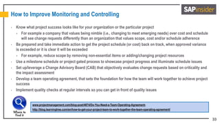 33
How to Improve Monitoring and Controlling
• Know what project success looks like for your organization or the particular project
 For example a company that values being nimble (i.e., changing to meet emerging needs) over cost and schedule
will see change requests differently than an organization that values scope, cost and/or schedule adherence
• Be prepared and take immediate action to get the project schedule (or cost) back on track, when approved variance
is exceeded or it is clear it will be exceeded
 For example, reduce scope by removing non-essential items or adding/changing project resources
• Use a milestone schedule or project gated process to showcase project progress and illuminate schedule issues
• Set up/leverage a Change Advisory Board (CAB) that objectively evaluates change requests based on criticality and
the impact assessment
• Develop a team operating agreement, that sets the foundation for how the team will work together to achieve project
success
• Implement quality checks at regular intervals so you can get in front of quality issues
www.projectmanagement.com/blog-post/4874/Do-You-Need-a-Team-Operating-Agreement-
http://blog.learningtree.com/en/how-to-get-your-project-team-to-work-together-the-team-operating-agreement/
 