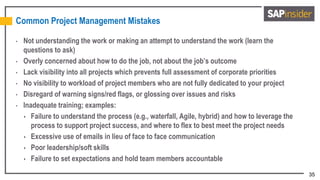 35
Common Project Management Mistakes
• Not understanding the work or making an attempt to understand the work (learn the
questions to ask)
• Overly concerned about how to do the job, not about the job’s outcome
• Lack visibility into all projects which prevents full assessment of corporate priorities
• No visibility to workload of project members who are not fully dedicated to your project
• Disregard of warning signs/red flags, or glossing over issues and risks
• Inadequate training; examples:
 Failure to understand the process (e.g., waterfall, Agile, hybrid) and how to leverage the
process to support project success, and where to flex to best meet the project needs
 Excessive use of emails in lieu of face to face communication
 Poor leadership/soft skills
 Failure to set expectations and hold team members accountable
 