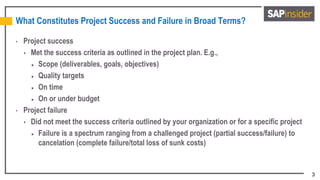 3
What Constitutes Project Success and Failure in Broad Terms?
• Project success
 Met the success criteria as outlined in the project plan. E.g.,
 Scope (deliverables, goals, objectives)
 Quality targets
 On time
 On or under budget
• Project failure
 Did not meet the success criteria outlined by your organization or for a specific project
 Failure is a spectrum ranging from a challenged project (partial success/failure) to
cancelation (complete failure/total loss of sunk costs)
 