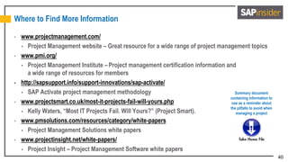 40
Where to Find More Information
• www.projectmanagement.com/
 Project Management website – Great resource for a wide range of project management topics
• www.pmi.org/
 Project Management Institute – Project management certification information and
a wide range of resources for members
• http://sapsupport.info/support-innovations/sap-activate/
 SAP Activate project management methodology
• www.projectsmart.co.uk/most-it-projects-fail-will-yours.php
 Kelly Waters, “Most IT Projects Fail. Will Yours?” (Project Smart).
• www.pmsolutions.com/resources/category/white-papers
 Project Management Solutions white papers
• www.projectinsight.net/white-papers/
 Project Insight – Project Management Software white papers
Summary document
containing information to
use as a reminder about
the pitfalls to avoid when
managing a project
 