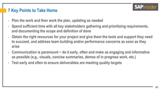 41
7 Key Points to Take Home
• Plan the work and then work the plan, updating as needed
• Spend sufficient time with all key stakeholders gathering and prioritizing requirements,
and documenting the scope and definition of done
• Obtain the right resources for your project and give them the tools and support they need
to succeed, and address team building and/or performance concerns as soon as they
arise
• Communication is paramount ~ do it early, often and make as engaging and informative
as possible (e.g., visuals, concise summaries, demos of in progress work, etc.)
• Test early and often to ensure deliverables are meeting quality targets
 