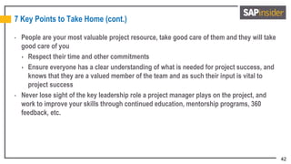 42
7 Key Points to Take Home (cont.)
• People are your most valuable project resource, take good care of them and they will take
good care of you
 Respect their time and other commitments
 Ensure everyone has a clear understanding of what is needed for project success, and
knows that they are a valued member of the team and as such their input is vital to
project success
• Never lose sight of the key leadership role a project manager plays on the project, and
work to improve your skills through continued education, mentorship programs, 360
feedback, etc.
 