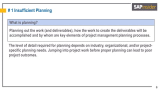 6
# 1 Insufficient Planning
What is planning?
Planning out the work (and deliverables), how the work to create the deliverables will be
accomplished and by whom are key elements of project management planning processes.
The level of detail required for planning depends on industry, organizational, and/or project-
specific planning needs. Jumping into project work before proper planning can lead to poor
project outcomes.
 