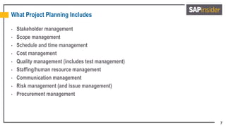 7
What Project Planning Includes
• Stakeholder management
• Scope management
• Schedule and time management
• Cost management
• Quality management (includes test management)
• Staffing/human resource management
• Communication management
• Risk management (and issue management)
• Procurement management
 