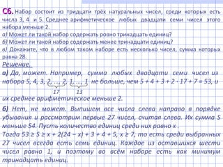 Решение.
а) Да, может. Например, сумма любых двадцати семи чисел из
набора 5, 4, 3, 2, …, 2, 1, …, 1 не больше, чем 5 + 4 + 3 + 2 17 + 7 = 53, и⋅
их среднее арифметическое меньше 2.
б) Нет, не может. Выпишем все числа слева направо в порядке
убывания и рассмотрим первые 27 чисел, считая слева. Их сумма S
меньше 54. Пусть количество единиц среди них равно x .
Тогда 53 ≥ S ≥ x + 2(24 − x) + 3 + 4 + 5, x ≥ 7, то есть среди выбранных
27 чисел всегда есть семь единиц. Каждое из оставшихся шести
чисел равно 1, и поэтому во всём наборе есть как минимум
тринадцать единиц.
17 13
С6.С6. Набор состоит из тридцати трёх натуральных чисел, среди которых есть
числа 3, 4 и 5. Среднее арифметическое любых двадцати семи чисел этого
набора меньше 2.
а) Может ли такой набор содержать ровно тринадцать единиц?
б) Может ли такой набор содержать менее тринадцати единиц?
в) Докажите, что в любом таком наборе есть несколько чисел, сумма которых
равна 28.
 
