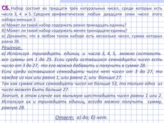 Решение.
в) Используя тринадцать единиц и числа 3, 4, 5, можно составить
все суммы от 1 до 25. Если среди оставшихся семнадцати чисел есть
число от 3 до 27, то его можно добавить и получить в сумме 28.
Если среди оставшихся семнадцати чисел нет чисел от 3 до 27, то
каждое из них или равно 1, или равно 2, или больше 27.
Так как сумма этих семнадцати чисел не больше 53, то только одно из
чисел может быть больше 27.
Значит, в этом случае как минимум шестнадцать чисел равны 1 или 2.
Используя их и тринадцать единиц, всегда можно получить сумму,
равную 28.
Ответ: а) да; б) нет.
С6.С6. Набор состоит из тридцати трёх натуральных чисел, среди которых есть
числа 3, 4 и 5. Среднее арифметическое любых двадцати семи чисел этого
набора меньше 2.
а) Может ли такой набор содержать ровно тринадцать единиц?
б) Может ли такой набор содержать менее тринадцати единиц?
в) Докажите, что в любом таком наборе есть несколько чисел, сумма которых
равна 28.
 