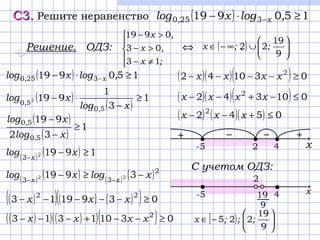 С3.С3. Решите неравенство ( ) 150919 3250 ≥⋅− − ,logxlog x,
Решение. ОДЗ: ⇔ .





≠−
>−
>−
;x
,x
,x
13
03
0919
( ) 





∪∞−∈
9
19
22 ;;x
( ) 150919 3250 ≥⋅− − ,logxlog x,
( )
( )
1
3
1
919
50
50 2 ≥
−
⋅−
xlog
xlog
,
,
( )
( )
1
32
919
50
50
≥
−
−
xlog
xlog
,
,
( ) ( ) 19192
3
≥−−
xlog x
( ) ( ) ( ) ( )2
33
3919 22 xlogxlog xx
−≥− −−
( )( )( ) ( )( ) 0391913 22
≥−−−−− xxx
( )( ) ( )( )( ) 03101313 2
≥−−+−−− xxxx
( )( )( ) 010342 2
≤−+−− xxxx
( ) ( )( ) 0542 2
≤+−− xxx
( )( )( ) 031042 2
≥−−−− xxxx
-5 42
+−+ −
х
C учетом ОДЗ:
[ ) 





−∈
9
19
225 ;;;x
-5 4
2
х19
9
 