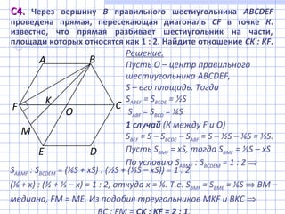 С4.С4. Через вершину В правильного шестиугольника ABCDEF
проведена прямая, пересекающая диагональ CF в точке К.
известно, что прямая разбивает шестиугольник на части,
площади которых относятся как 1 : 2. Найдите отношение СK : KF.
Решение.
Пусть О – центр правильного
шестиугольника ABCDEF,
S – его площадь. Тогда
SABEF = SBCDE = ½S
SABF = SBCD = ⅙S
1 случай (К между F и О)
SBEF = S – SBCDE – SABF = S – ½S – ⅙S = ⅓S.
Пусть SBМF = xS, тогда SBМЕ = ⅓S – xS
По условию SABМF : SBCDEМ = 1 : 2 ⇒
А
С
В
DE
K
OF
M
SABМF : SBCDEМ = (⅙S + xS) : (½S + (⅓S – xS)) = 1 : 2
(⅙ + x) : (½ + ⅓ – x) = 1 : 2, откуда x = ⅙. Т.е. SBМF = SBМЕ = ⅙S ⇒ ВМ –
медиана, FM = ME. Из подобия треугольников MKF и BKC ⇒
 