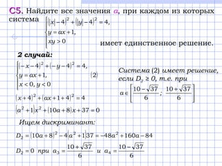 С5.С5. Найдите все значения а, при каждом из которых
система
имеет единственное решение.
( ) ( )






>
+=
=−+−
0
1
444
22
xy
,axy
,yx
2 случай:
( ) ( )
( )2
00
1
444 22





<<
+=
=−−+−−
y,x
,axy
,yx
( ) ( ) 4414 22
=++++ axx
( ) ( ) 0378101 22
=++++ xaxa
Ищем дискриминант:
( ) ( ) 84160483714810 222
2 −+−=+−+= aaaaD
6
3710
6
3710
0 432
−
=
+
== aиaприD
Система (2) имеет решение,
если D2 ≥ 0, т.е. при







 +−
∈
6
3710
6
3710
;а
 