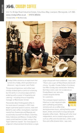 ‘
Crosby Coffee started as an experiment that
turned into a hobby, which spiralled into an
obsession,’ says its owner Jack Foster.
The young entrepreneur and coffee lover
initially studied sports science at university,
but life works in circuitous ways and he’s
ended up with a career in hospitality and
catering – including time as hospitality
manager at Manchester United.
Passionate about finding good coffee in
his local area of Liverpool, in 2013 Jack
began a personal quest to source, roast and
blend his own coffee. Using beans imported
mainly from Guatemala and Rwanda and
occasionally sourced from Brazil, Colombia,
India, Indonesia and Mexico, Crosby Coffee
roasts small batches to order, using a 1kg
Toper Cafemino roaster. ‘Our most popular is
a Spanish-influenced dark floral blend, a single
origin infused with fresh cardamom,’ says Jack.
‘There’s also a spin-off New Orleans blend with
chicory,’ he adds. Crosby Coffee’s first blend,
Iron Men Crosby, was named after Anthony
Gormley’s iconic cast-iron sculptures on
Crosby Beach, but Jack also
creates bespoke blends
for customers.
The Liverpool-based roastery is
fitted out in cool industrial style
with scaffolding and pallets,
and also acts as a coffee shop
during business hours, selling freshly roasted
beans, brews and snacks to enjoy alongside
bespoke coffee treats. ‘Working with other local
independents, we’ve created unique products
such as coffee and chocolate bars, coffee candy
floss and coffee brownie bites,’ says Jack.
66. CROSBY COFFEE
Unit 14, Bridge Road Industrial Estate, Columbus Way, Liverpool, Merseyside, L21 2QG.
www.crosbycoffee.co.uk t: 01515 385454
Crosby Coffee @coffeecrosby
&online
ROASTERSP.104
 
