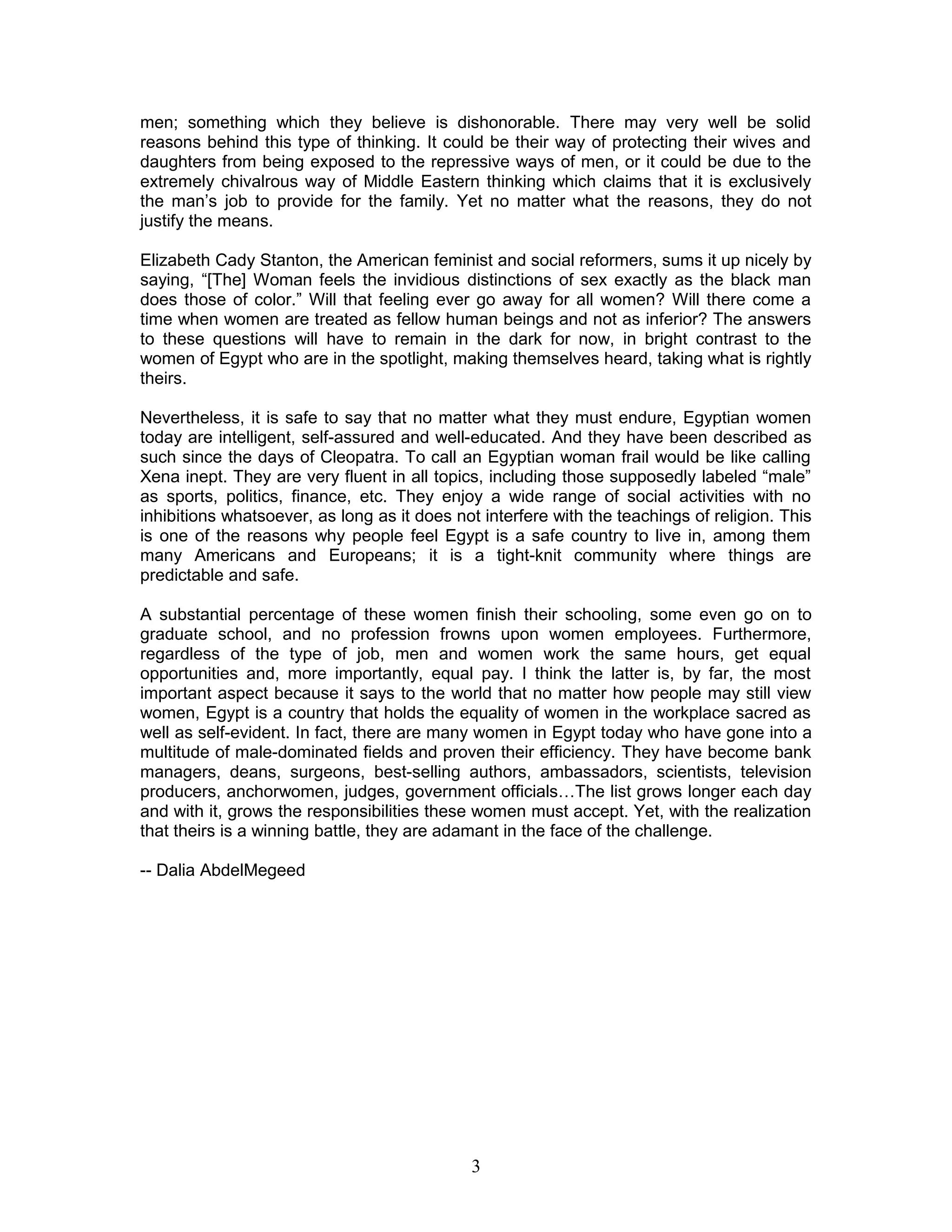 men; something which they believe is dishonorable. There may very well be solid
reasons behind this type of thinking. It could be their way of protecting their wives and
daughters from being exposed to the repressive ways of men, or it could be due to the
extremely chivalrous way of Middle Eastern thinking which claims that it is exclusively
the man’s job to provide for the family. Yet no matter what the reasons, they do not
justify the means.
Elizabeth Cady Stanton, the American feminist and social reformers, sums it up nicely by
saying, “[The] Woman feels the invidious distinctions of sex exactly as the black man
does those of color.” Will that feeling ever go away for all women? Will there come a
time when women are treated as fellow human beings and not as inferior? The answers
to these questions will have to remain in the dark for now, in bright contrast to the
women of Egypt who are in the spotlight, making themselves heard, taking what is rightly
theirs.
Nevertheless, it is safe to say that no matter what they must endure, Egyptian women
today are intelligent, self-assured and well-educated. And they have been described as
such since the days of Cleopatra. To call an Egyptian woman frail would be like calling
Xena inept. They are very fluent in all topics, including those supposedly labeled “male”
as sports, politics, finance, etc. They enjoy a wide range of social activities with no
inhibitions whatsoever, as long as it does not interfere with the teachings of religion. This
is one of the reasons why people feel Egypt is a safe country to live in, among them
many Americans and Europeans; it is a tight-knit community where things are
predictable and safe.
A substantial percentage of these women finish their schooling, some even go on to
graduate school, and no profession frowns upon women employees. Furthermore,
regardless of the type of job, men and women work the same hours, get equal
opportunities and, more importantly, equal pay. I think the latter is, by far, the most
important aspect because it says to the world that no matter how people may still view
women, Egypt is a country that holds the equality of women in the workplace sacred as
well as self-evident. In fact, there are many women in Egypt today who have gone into a
multitude of male-dominated fields and proven their efficiency. They have become bank
managers, deans, surgeons, best-selling authors, ambassadors, scientists, television
producers, anchorwomen, judges, government officials…The list grows longer each day
and with it, grows the responsibilities these women must accept. Yet, with the realization
that theirs is a winning battle, they are adamant in the face of the challenge.
-- Dalia AbdelMegeed
3
 