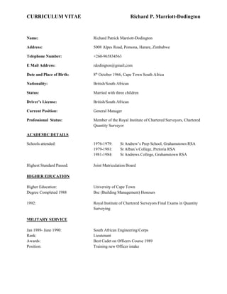 CURRICULUM VITAE Richard P. Marriott-Dodington
Name: Richard Patrick Marriott-Dodington
Address: 5008 Alpes Road, Pomona, Harare, Zimbabwe
Telephone Number: +260-965834563
E Mail Address: rdodington@gmail,com
Date and Place of Birth: 8th
October 1966, Cape Town South Africa
Nationality: British/South African
Status: Married with three children
Driver’s License: British/South African
Current Position: General Manager
Professional Status: Member of the Royal Institute of Chartered Surveyors, Chartered
Quantity Surveyor
ACADEMIC DETAILS
Schools attended: 1976-1979: St Andrew’s Prep School, Grahamstown RSA
1979-1981: St Alban’s College, Pretoria RSA
1981-1984: St Andrews College, Grahamstown RSA
Highest Standard Passed: Joint Matriculation Board
HIGHER EDUCATION
Higher Education: University of Cape Town
Degree Completed 1988 Bsc (Building Management) Honours
1992: Royal Institute of Chartered Surveyors Final Exams in Quantity
Surveying
MILITARY SERVICE
Jan 1989- June 1990: South African Engineering Corps
Rank: Lieutenant
Awards: Best Cadet on Officers Course 1989
Position: Training new Officer intake
 