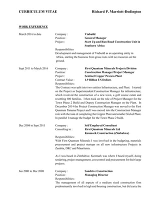 CURRICULUM VITAE Richard P. Marriott-Dodington
WORK EXPERIENCE
March 2016 to date Company : Viabuild
Position : General Manager
Project : Start Up and Run Road Construction Unit in
Southern Africa
Responsibilities
Development and management of Viabuild as an operating entity in
Africa, starting the business from grass roots with no resources on the
ground.
Sept 2011 to March 2016 Company : First Quantum Minerals Projects Division
Position: Construction Manager/Project Manager
Project : Sentinel Copper Process Plant
Contract Value : 1.9 Billion US Dollars
Responsibilities :
The Contract was split into two entities Infrastructure, and Plant. I started
on the Project as Superintendent/Construction Manager for infrastructure,
which involved the construction of a new town, a golf course estate and
resettling 600 families. I then took on the role of Project Manager for the
Town Phase 2 Build and Deputy Construction Manager on the Plant. In
December 2014 the Project Construction Manager was moved to the First
Quantum Panama Project and I was moved into the Construction Manager
role with the task of completing the Copper Plant and smaller Nickel Plant.
In parallel I manage the budget for the Town Phase 2 build.
Dec 2008 to Sept 2011 Company : Self Employed Consultant
Consulting to : First Quantum Minerals Ltd
Kenmark Construction (Zimbabwe)
Responsibilities :
With First Quantum Minerals I was involved in the budgeting, materials
procurement and project startups on all new infrastructure Projects in
Zambia, DRC and Mauritania.
As I was based in Zimbabwe, Kenmark was where I based myself, doing
tendering, project management, cost control and procurement for their large
projects.
Jan 2000 to Dec 2008 Company : Sandrive Construction
Position : Managing Director
Responsibilities :
The management of all aspects of a medium sized construction firm
predominantly involved in high end housing construction, but did carry the
 