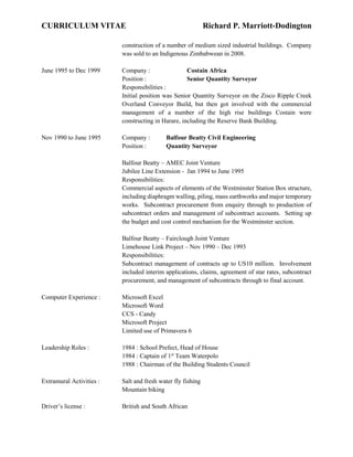 CURRICULUM VITAE Richard P. Marriott-Dodington
construction of a number of medium sized industrial buildings. Company
was sold to an Indigenous Zimbabwean in 2008.
June 1995 to Dec 1999 Company : Costain Africa
Position : Senior Quantity Surveyor
Responsibilities :
Initial position was Senior Quantity Surveyor on the Zisco Ripple Creek
Overland Conveyor Build, but then got involved with the commercial
management of a number of the high rise buildings Costain were
constructing in Harare, including the Reserve Bank Building.
Nov 1990 to June 1995 Company : Balfour Beatty Civil Engineering
Position : Quantity Surveyor
Balfour Beatty – AMEC Joint Venture
Jubilee Line Extension - Jan 1994 to June 1995
Responsibilities:
Commercial aspects of elements of the Westminster Station Box structure,
including diaphragm walling, piling, mass earthworks and major temporary
works. Subcontract procurement from enquiry through to production of
subcontract orders and management of subcontract accounts. Setting up
the budget and cost control mechanism for the Westminster section.
Balfour Beatty – Fairclough Joint Venture
Limehouse Link Project – Nov 1990 – Dec 1993
Responsibilities:
Subcontract management of contracts up to US10 million. Involvement
included interim applications, claims, agreement of star rates, subcontract
procurement, and management of subcontracts through to final account.
Computer Experience : Microsoft Excel
Microsoft Word
CCS - Candy
Microsoft Project
Limited use of Primavera 6
Leadership Roles : 1984 : School Prefect, Head of House
1984 : Captain of 1st
Team Waterpolo
1988 : Chairman of the Building Students Council
Extramural Activities : Salt and fresh water fly fishing
Mountain biking
Driver’s license : British and South African
 