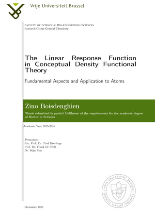Faculty of Science & Bio-Engineering Sciences
Research Group General Chemistry
The Linear Response Function
in Conceptual Density Functional
Theory
Fundamental Aspects and Application to Atoms
Zino Boisdenghien
Thesis submitted in partial fulﬁllment of the requirements for the academic degree
of Doctor in Sciences
Academic Year 2015-2016
Promotors:
Em. Prof. Dr. Paul Geerlings
Prof. Dr. Frank De Proft
Dr. Stijn Fias
December 2015
 