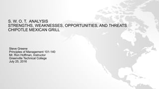 S. W. O. T. ANALYSIS
STRENGTHS, WEAKNESSES, OPPORTUNITIES, AND THREATS
CHIPOTLE MEXICAN GRILL
Steve Greene
Principles of Management 101-140
Mr. Ron Hoffman, Instructor
Greenville Technical College
July 25, 2016
 