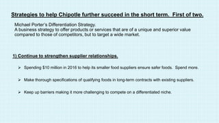Strategies to help Chipotle further succeed in the short term. First of two.
 Spending $10 million in 2016 to help its smaller food suppliers ensure safer foods. Spend more.
 Make thorough specifications of qualifying foods in long-term contracts with existing suppliers.
 Keep up barriers making it more challenging to compete on a differentiated niche.
1) Continue to strengthen supplier relationships.
Michael Porter’s Differentiation Strategy.
A business strategy to offer products or services that are of a unique and superior value
compared to those of competitors, but to target a wide market.
 
