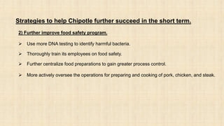 Strategies to help Chipotle further succeed in the short term.
2) Further improve food safety program.
 Use more DNA testing to identify harmful bacteria.
 Thoroughly train its employees on food safety.
 Further centralize food preparations to gain greater process control.
 More actively oversee the operations for preparing and cooking of pork, chicken, and steak.
 