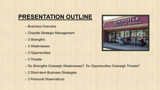 PRESENTATION OUTLINE
 Business Overview
 Chipotle Strategic Management
 3 Strengths
 3 Weaknesses
 3 Opportunities
 3 Threats
 Do Strengths Outweigh Weaknesses? Do Opportunities Outweigh Threats?
 2 Short-term Business Strategies
 3 Personal Observations
 