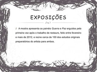 EXPOSIÇÕES

∂ A mostra apresenta os painéis Guerra e Paz erguidos pela
primeira vez após o trabalho de restauro, feito entre fevereiro
e maio de 2012, e reúne cerca de 100 dos estudos originais
preparatórios do artista para ambos.
 