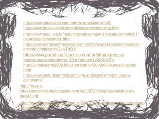 http://www.infoescola.com/artes/expressionismo2/
 http://www.brasilescola.com/artes/expressionismo.htm
 http://www.mac.usp.br/mac/templates/projetos/seculoxx/modulo1/
 expressionismo/index.html
 http://www.portalsaofrancisco.com.br/alfa/expressionismo/expressi
 onismo.php#ixzz1vQJwTdOX
 http://www.portalsaofrancisco.com.br/alfa/expressio
 nismo/expressionismo-12.php#ixzz1vQKktkTk
 http://esteticaarte2009.blogspot.com.br/2009/08/expressionismo.
 html
 http://www.pinturasemtela.com.br/expressionismo-pinturas-e-
 esculturas/
http://hist-da-
arteexpressionismo.blogspot.com.br/2007/05/expressionismo-no-
brasil.html
http://arqdobrasil.blogspot.com.br/2010/10/as-correntes-modernas-na-
arquitetura.html
 