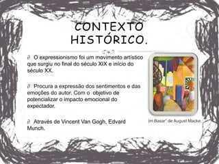CONTEXTO
                HISTÓRICO.
∂ O expressionismo foi um movimento artístico
que surgiu no final do século XIX e início do
século XX.

∂ Procura a expressão dos sentimentos e das
emoções do autor. Com o objetivo de
potencializar o impacto emocional do
expectador.

∂ Através de Vincent Van Gogh, Edvard           Im Basar” de August Macke.
Munch.
 