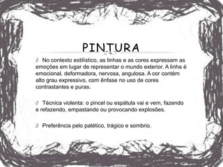 PINTURA
∂ No contexto estilístico, as linhas e as cores expressam as
emoções em lugar de representar o mundo exterior. A linha é
emocional, deformadora, nervosa, angulosa. A cor contém
alto grau expressivo, com ênfase no uso de cores
contrastantes e puras.

∂ Técnica violenta: o pincel ou espátula vai e vem, fazendo
e refazendo, empastando ou provocando explosões.

∂ Preferência pelo patético, trágico e sombrio.
 