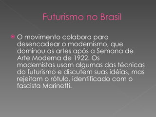 O movimento colabora para desencadear o modernismo, que dominou as artes após a Semana de Arte Moderna de 1922. Os  modernistas usam algumas das técnicas do futurismo e discutem suas idéias, mas rejeitam o rótulo, identificado com o fascista Marinetti. 