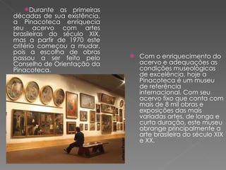 Durante as primeiras décadas de sua existência, a Pinacoteca enriquecia seu acervo com artes brasileiras do século XIX, mas a partir de 1970 este critério começou a mudar, pois a escolha de obras passou a ser feito pelo Conselho de Orientação da Pinacoteca.   Com o enriquecimento do acervo e adequações as condições museológicas de excelência, hoje a Pinacoteca é um museu de referência internacional. Com seu acervo fixo que conta com mais de 8 mil obras e exposições das mais variadas artes, de longa e curta duração, este museu abrange principalmente a arte brasileira do século XIX e XX.  