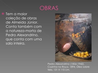 Tem a maior coleção de obras de Almeida Júnior. Conta também com a natureza-morta de Pedro Alexandrino, que conta com uma sala inteira. Pedro Alexandrino (1856-1942).  Cozinha na Roça,  1894. Óleo sobre tela, 131 X 110 cm. 