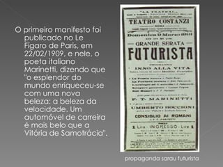 O primeiro manifesto foi publicado no Le Fígaro de Paris, em 22/02/1909, e nele, o poeta italiano Marinetti, dizendo que "o esplendor do mundo enriqueceu-se com uma nova beleza: a beleza da velocidade. Um automóvel de carreira é mais belo que a Vitória de Samotrácia".  propaganda sarau futurista 