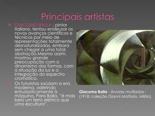 GIACOMO BALLA  , pintor italiano, tentou endeusar os novos avanços científicos e técnicos por meio de representações totalmente desnaturalizadas, embora sem chegar a uma total abstração.Mesmo assim, mostrou grande preocupação com o dinamismo das formas, com a situação da luz e a integração do espectro cromático. Os futuristas saúdam a era moderna, aderindo entusiasticamente à máquina. Para Balla, “é mais belo um ferro elétrico que uma escultura”. Giacomo Balla  - Árvores mutiladas - (1918; coleção Gianni Mattiolo, Milão). 
