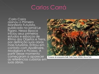 Carlo Carra assinou o Primeiro Manifesto Futurista, publicado no jornal Le Figaro. Nessa época iniciou seus primeiros estudos e esboços de Ritmo dos Objetos e Trens, por definição suas obras mais futuristas. Entrou em contato com Apollinaire, Modigliani e Picasso. A partir desse momento começaram a aparecer as referências cubistas em suas obras. 
