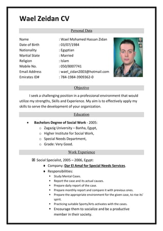 Wael Zeidan CV
Personal Data
Name : Wael Mohamed Hassan Zidan
Date of Birth : 03/07/1984
Nationality : Egyptian
Martial State : Married
Religion : Islam
Mobile No. : 050/8007741
Email Address : wael_zidan2003@hotmail.com
Emirates ID# : 784-1984-3909362-0
Objective
I seek a challenging position in a professional environment that would
utilize my strengths, Skills and Experience. My aim is to effectively apply my
skills to serve the development of your organization.
Education
 Bachelors Degree of Social Work - 2005:
o Zagazig University – Banha, Egypt,
o Higher Institute for Social Work,
o Special Needs Department,
o Grade: Very Good.
Work Experience
 Social Specialist, 2005 – 2006, Egypt:
 Company: Dar El Amal for Special Needs Services.
 Responsibilities:
 Study Mental Cases.
 Report the case and its actual causes.
 Prepare daily report of the case.
 Prepare monthly report and compare it with previous ones.
 Prepare the appropriate environment for the given case, to rise its'
spirit.
 Practicing suitable Sports/Arts activates with the cases.
 Encourage them to socialize and be a productive
member in their society.
 