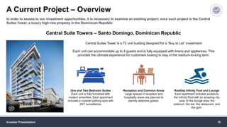A Current Project – Overview
Investor Presentation 10
In order to assess to our investment opportunities, it is necessary to examine an existing project; once such project is the Central
Suites Tower, a luxury high-rise property in the Dominican Republic
Central Suite Towers – Santo Domingo, Dominican Republic
Central Suites Tower is a 72 unit building designed for a “Buy to Let” investment
Each unit can accommodate up to 4 guests and is fully equipped with linens and appliances. This
provides the ultimate experience for customers looking to stay in the medium-to-long term.
One and Two Bedroom Suites
Each unit is fully furnished with
modern amenities. Each apartment
includes a covered parking spot with
24/7 surveillance.
Reception and Common Areas
Large spaces in reception and
hospitality areas are planned to
warmly welcome guests.
Rooftop Infinity Pool and Lounge
Each apartment includes access to
the Infinity Pool with an amazing city
view, to the lounge area, the
solarium, the bar, the restaurant, and
the gym.
 