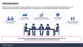 Introduction
Investor Presentation 2
Given the current uncertainty in today’s global economy, investors are constantly seeking stable and profitable returns; our
organization has created an exciting opportunity to accomplish both of these objectives through real estate investing
The purpose of this presentation is to address the above questions and provide all
necessary information to assess this investment opportunity
Is my investment secure?
What are the tax implications?
What is a typical
case study?
How does this
investment work?
Who are you? How are
you organized?
What are the next steps
to begin investing?
 